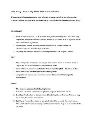 Germ theory : Proposed by Robert Koch and Louis Pasture.
'Every human disease is caused by a microbe or germ, which is specific for that
disease and one must be able to isolate the microbe from the diseased human being'.
OCCURENCE:
● Bacteria are ubiquitous, i.e., they occur everywhere, in water, in air, soil, in all living
organisms except the pits of volcanoes, deep strata of rocks, tops of high mountains
and blood of healthy animals.
● Thermophilic sulphur bacteria / marine archaebacteria can withstand the
temperature up to 100-150 degree Celsius.
● Psychrophilic bacteria occur up to the temperature of -190 degree Celsius.
SIZE:
● The average size of bacterial cell ranges from 1 micro meter to 10 micro meter in
length and 0.7 micro meter to 1.5 micrometer in width.
● Smallest known bacterium is Dialister Pneumonsintes (0.15 - 0.3 micro meter).
● Smallest bacterium without cell wall is Mycoplasma.
● Largest known bacterium is recently discovered bacterium Thiomargarita
namibiensis.
SHAPE:
● The bacteria possess the following forms:
1. Coccus: The coccus bacteria are spherical, ellipsoidal or oval is shape.
2. Bacillus: The bacillus bacteria are straight rod shaped or cylindrical. The ends may
be pointed, flat, concave or convex.
3. Spirillum: The spirillum bacteria are spiral ribbon like or coiled like a cork-screw.
The spirillum forms are usually rigid and bear two or more flagella at one end or both
the ends.
 