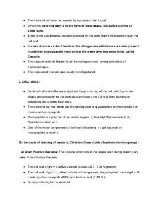● The bacterial cell may be covered by a polysaccharide coat.
● When this covering may is in the form of loose mass, it is called a slime or
slime layer.
● Slime is the gelatinous substance secreted by the protoplast and deposited over the
cell wall.
● In case of some virulent bacteria, the nitrogenous substances are also present
in addition to polysaccharides so that the slime layer becomes thick, called
Capsule.
● The capsule protects Bacterial cell from phagocytosis, drying and attack of
bacteriophages.
● The capsulated bacteria are usually non-flagellated.
2. CELL WALL:
● Bacterial cell wall is the outer rigid and tough covering of the cell, which provides
shape and protection to the protoplast and keeps the cell wall from bursting or
collapsing dur to osmotic change.
● The bacterial cell wall made up of peptidoglycan or glycopeptide or micro-peptide or
murine and mucopeptide.
● Mucopeptide is a polymer of two amino sugars: (i) N-acetyl Glucosamine & (ii)
N-acetyl muramic acid.
● One of the major components of cell wall of bacteria is peptidoglycan or
mucopeptide or murine.
On the basis of staining of bacteria, Christian Gram divided bacteria into two groups:
a) Gram Positive Bacteria: The bacteria which retain the purple stain during staining are
called Gram Positive Bacteria.
● The cell wall of gram positive bacteria is about 250 - 300 Angstrom.
● The cell wall of gram positive bacteria is homogenous, single layered, more rigid and
made up of mucopeptide (80%) and teichoic acid (5-10 %) .
● Spore producing forms included.
 