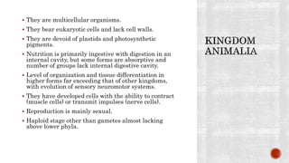  They are multicellular organisms.
 They bear eukaryotic cells and lack cell walls.
 They are devoid of plastids and photosynthetic
pigments.
 Nutrition is primarily ingestive with digestion in an
internal cavity, but some forms are absorptive and
number of groups lack internal digestive cavity.
 Level of organization and tissue differentiation in
higher forms far exceeding that of other kingdoms,
with evolution of sensory neuromotor systems.
 They have developed cells with the ability to contract
(muscle cells) or transmit impulses (nerve cells).
 Reproduction is mainly sexual.
 Haploid stage other than gametes almost lacking
above lower phyla.
 