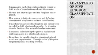  It represents the better relationships in regard to
both levels of organization and nutritive modes.
 The red and brown algae and the fungi are better
placed.
 This system is better in coherence and definable
characters of kingdoms as units of classification.
 Unicellular eukaryotes like Euglena had earlier been
included in both plants and animals. By grouping
them in Protista, this anomaly has been removed.
 It succeeds in indicating the gradual evolution of
early organisms into plants and animals.
 Fungi bear its own biochemical, physiological and
structural organisation. The separation of kingdom
fungi from plants was long overdue.
 