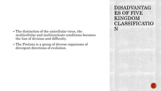  The distinction of the unicellular virus, the
multicellular and multinucleate conditions becomes
the line of division and difficulty.
 The Protista is a group of diverse organisms of
divergent directions of evolution.
 