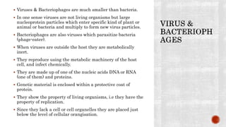  Viruses & Bacteriophages are much smaller than bacteria.
 In one sense viruses are not living organisms but large
nucleoprotein particles which enter specific kind of plant or
animal or bacteria and multiply to form new virus particles.
 Bacteriophages are also viruses which parasitize bacteria
(phage-eater).
 When viruses are outside the host they are metabolically
inert.
 They reproduce using the metabolic machinery of the host
cell, and infect chemically.
 They are made up of one of the nucleic acids DNA or RNA
(one of them) and proteins.
 Genetic material is enclosed within a protective coat of
protein.
 They show the property of living organisms, i.e they have the
property of replication.
 Since they lack a cell or cell organelles they are placed just
below the level of cellular orangisation.
 