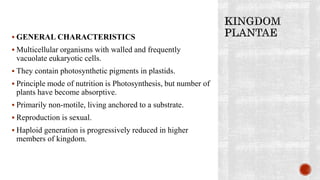  GENERAL CHARACTERISTICS
 Multicellular organisms with walled and frequently
vacuolate eukaryotic cells.
 They contain photosynthetic pigments in plastids.
 Principle mode of nutrition is Photosynthesis, but number of
plants have become absorptive.
 Primarily non-motile, living anchored to a substrate.
 Reproduction is sexual.
 Haploid generation is progressively reduced in higher
members of kingdom.
 