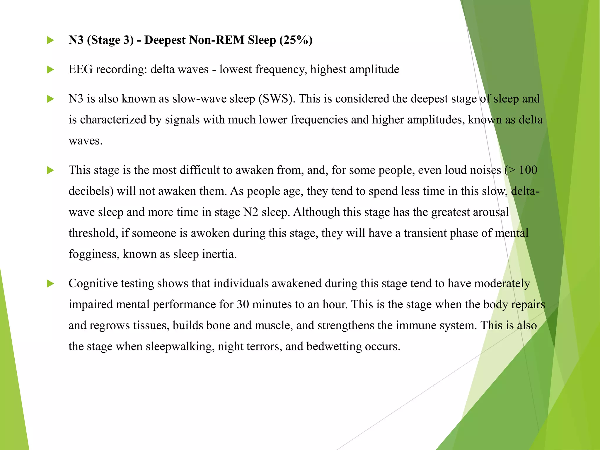  N3 (Stage 3) - Deepest Non-REM Sleep (25%)
 EEG recording: delta waves - lowest frequency, highest amplitude
 N3 is also known as slow-wave sleep (SWS). This is considered the deepest stage of sleep and
is characterized by signals with much lower frequencies and higher amplitudes, known as delta
waves.
 This stage is the most difficult to awaken from, and, for some people, even loud noises (> 100
decibels) will not awaken them. As people age, they tend to spend less time in this slow, delta-
wave sleep and more time in stage N2 sleep. Although this stage has the greatest arousal
threshold, if someone is awoken during this stage, they will have a transient phase of mental
fogginess, known as sleep inertia.
 Cognitive testing shows that individuals awakened during this stage tend to have moderately
impaired mental performance for 30 minutes to an hour. This is the stage when the body repairs
and regrows tissues, builds bone and muscle, and strengthens the immune system. This is also
the stage when sleepwalking, night terrors, and bedwetting occurs.
 