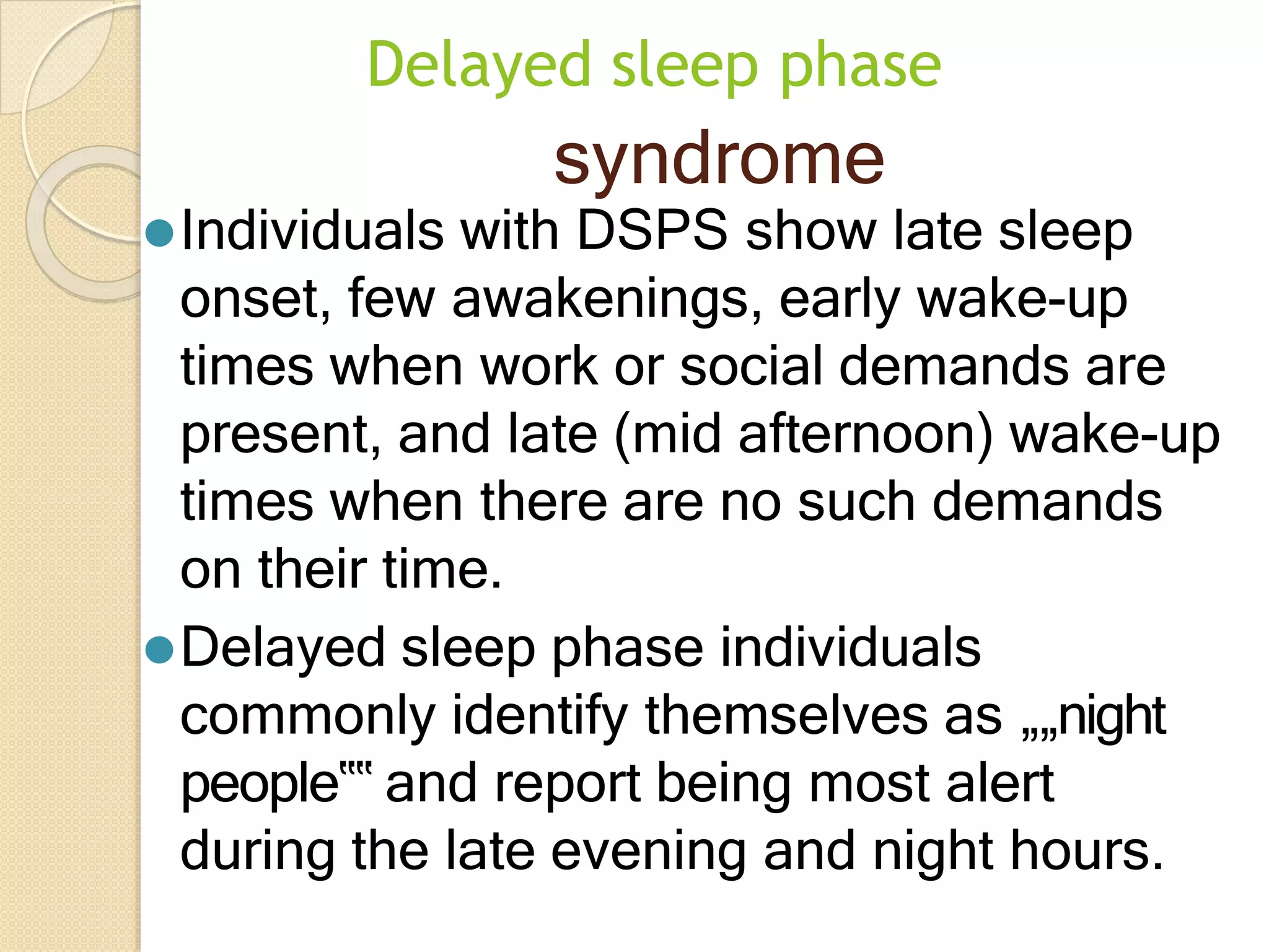 Delayed sleep phase
syndrome
⚫Individuals with DSPS show late sleep
onset, few awakenings, early wake-up
times when work or social demands are
present, and late (mid afternoon) wake-up
times when there are no such demands
on their time.
⚫Delayed sleep phase individuals
commonly identify themselves as „„night
people‟‟ and report being most alert
during the late evening and night hours.
 