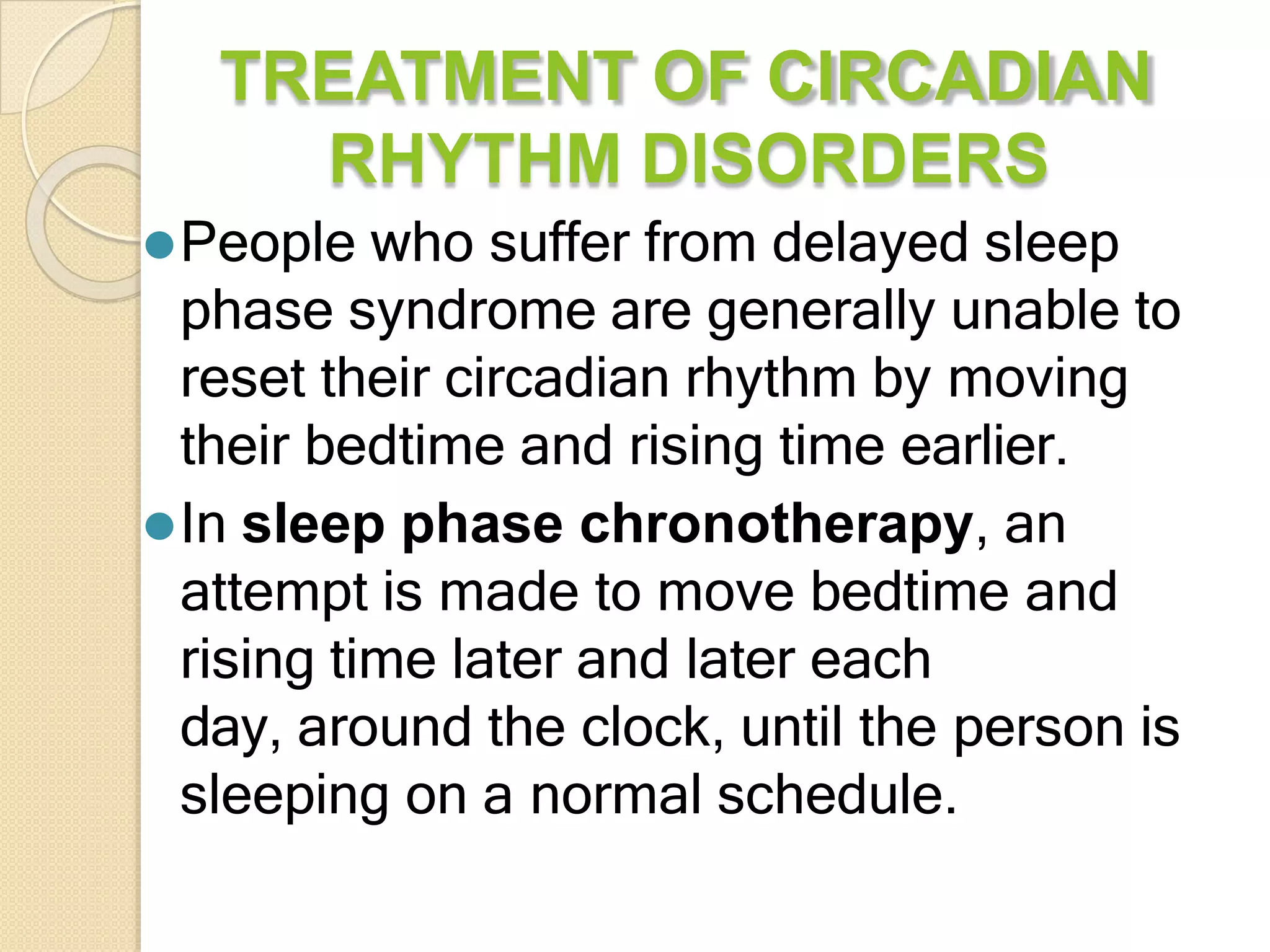 TREATMENT OF CIRCADIAN
RHYTHM DISORDERS
⚫People who suffer from delayed sleep
phase syndrome are generally unable to
reset their circadian rhythm by moving
their bedtime and rising time earlier.
⚫In sleep phase chronotherapy, an
attempt is made to move bedtime and
rising time later and later each
day, around the clock, until the person is
sleeping on a normal schedule.
 