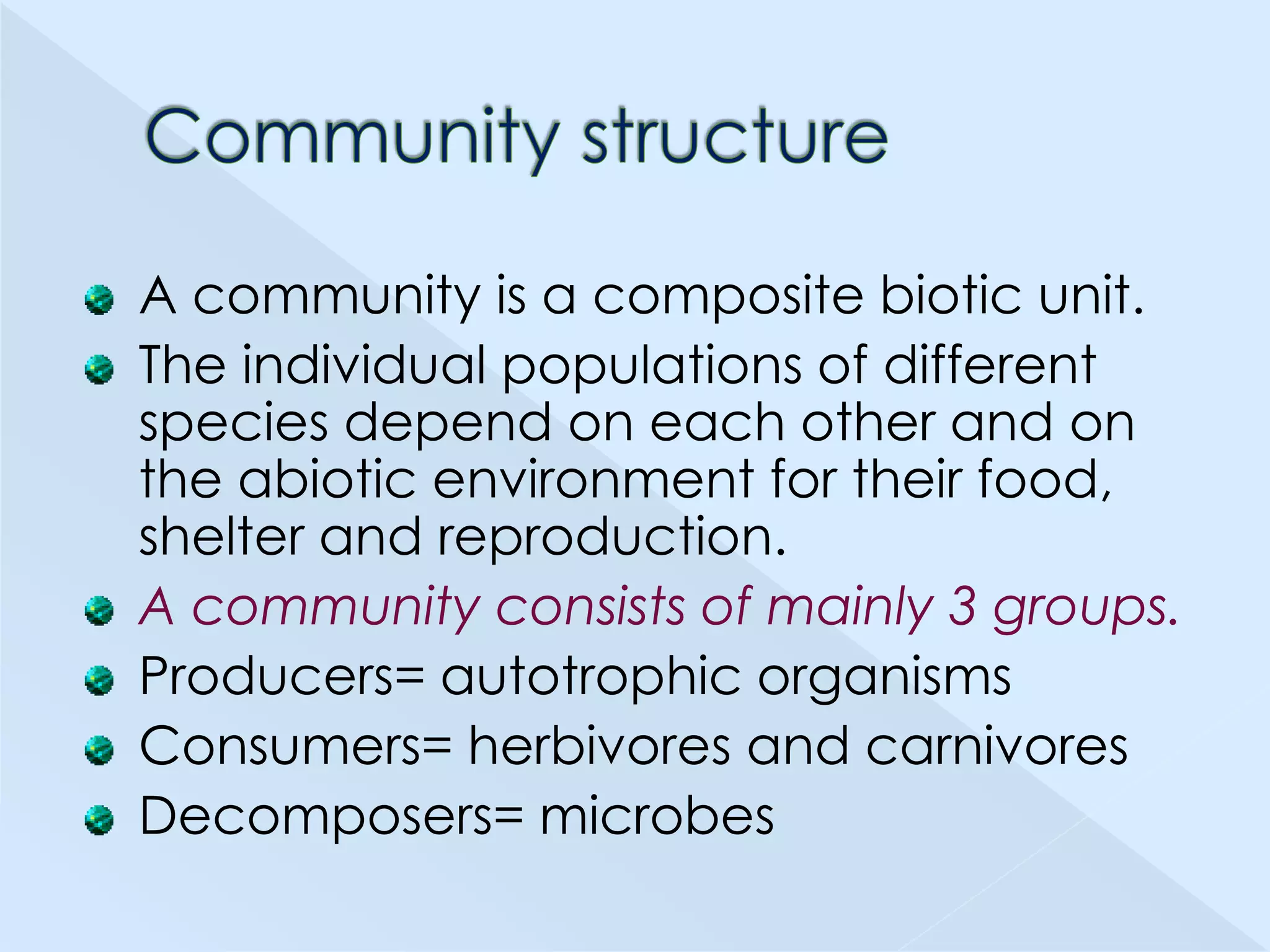A community is a composite biotic unit.
The individual populations of different
species depend on each other and on
the abiotic environment for their food,
shelter and reproduction.
A community consists of mainly 3 groups.
Producers= autotrophic organisms
Consumers= herbivores and carnivores
Decomposers= microbes

 