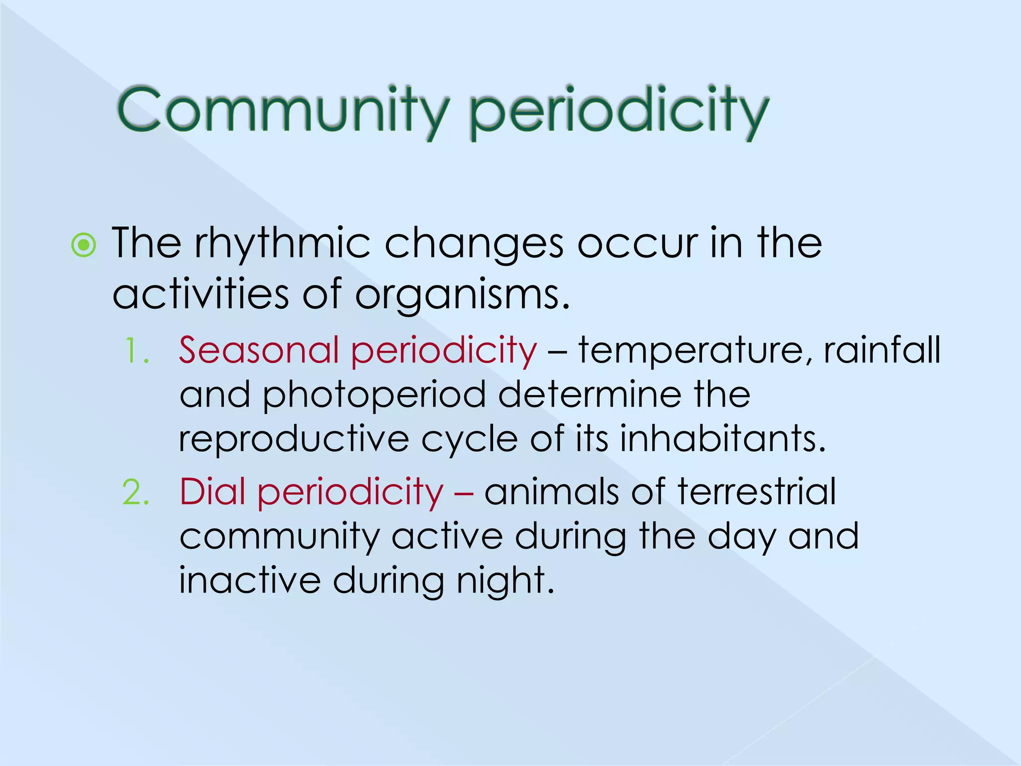 

The rhythmic changes occur in the
activities of organisms.
1. Seasonal periodicity – temperature, rainfall

and photoperiod determine the
reproductive cycle of its inhabitants.
2. Dial periodicity – animals of terrestrial
community active during the day and
inactive during night.

 
