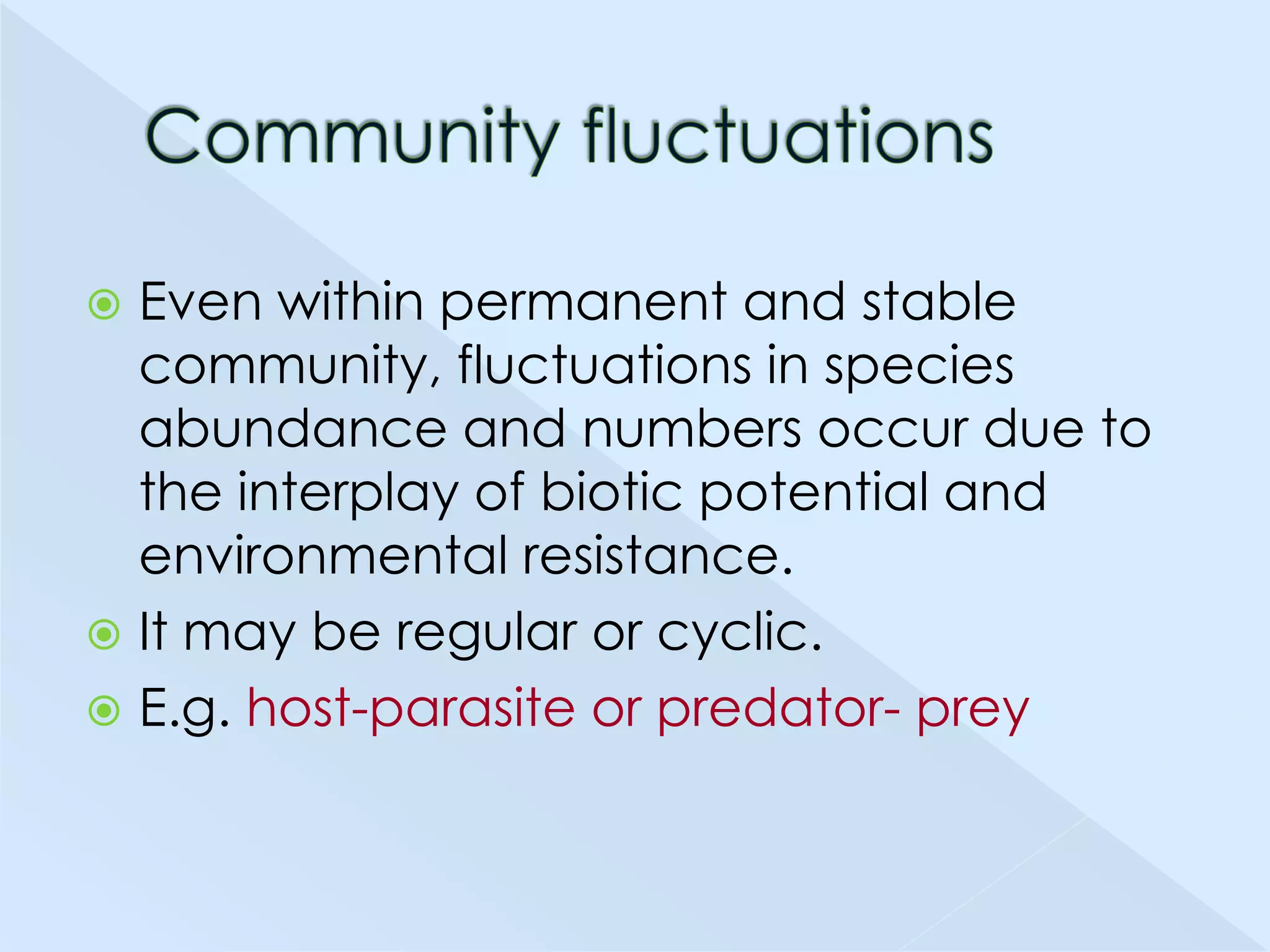 Even within permanent and stable
community, fluctuations in species
abundance and numbers occur due to
the interplay of biotic potential and
environmental resistance.
 It may be regular or cyclic.
 E.g. host-parasite or predator- prey


 