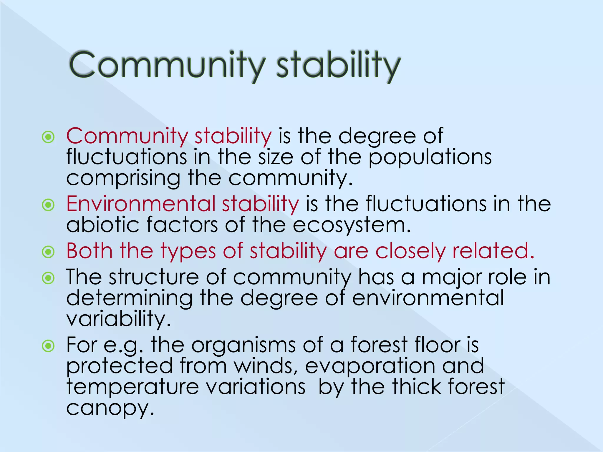 







Community stability is the degree of
fluctuations in the size of the populations
comprising the community.
Environmental stability is the fluctuations in the
abiotic factors of the ecosystem.
Both the types of stability are closely related.
The structure of community has a major role in
determining the degree of environmental
variability.
For e.g. the organisms of a forest floor is
protected from winds, evaporation and
temperature variations by the thick forest
canopy.

 
