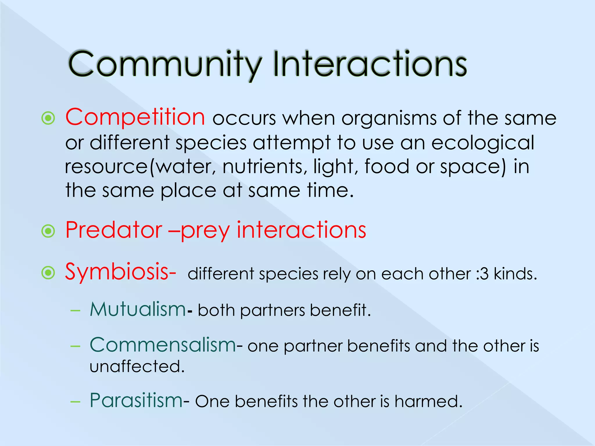 

Competition occurs when organisms of the same
or different species attempt to use an ecological
resource(water, nutrients, light, food or space) in
the same place at same time.



Predator –prey interactions



Symbiosis-

different species rely on each other :3 kinds.

– Mutualism- both partners benefit.
– Commensalism- one partner benefits and the other is
unaffected.

– Parasitism- One benefits the other is harmed.

 