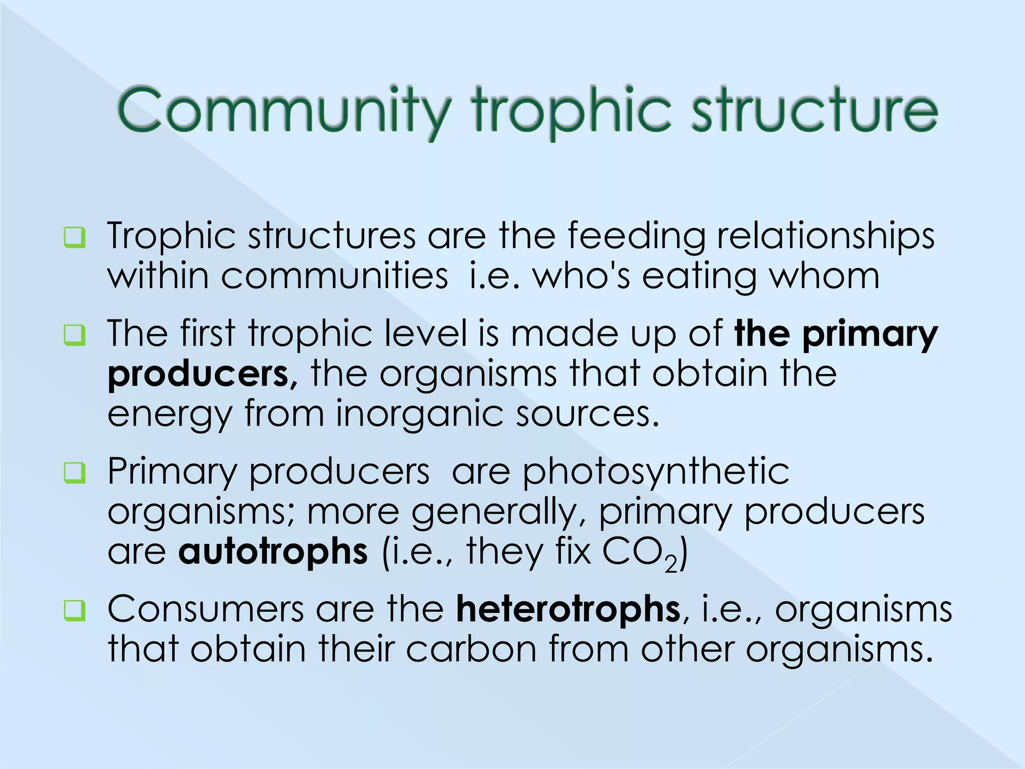 

Trophic structures are the feeding relationships
within communities i.e. who's eating whom



The first trophic level is made up of the primary
producers, the organisms that obtain the
energy from inorganic sources.



Primary producers are photosynthetic
organisms; more generally, primary producers
are autotrophs (i.e., they fix CO2)



Consumers are the heterotrophs, i.e., organisms
that obtain their carbon from other organisms.

 