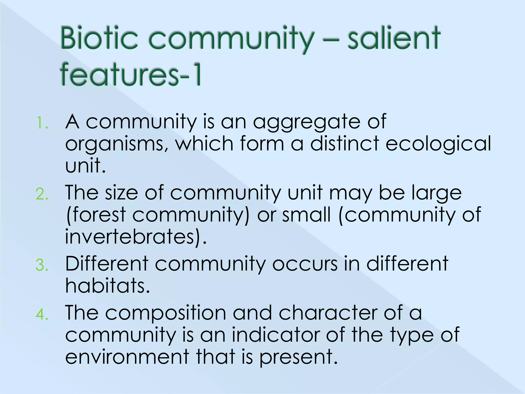 A community is an aggregate of
organisms, which form a distinct ecological
unit.
2. The size of community unit may be large
(forest community) or small (community of
invertebrates).
3. Different community occurs in different
habitats.
4. The composition and character of a
community is an indicator of the type of
environment that is present.
1.

 