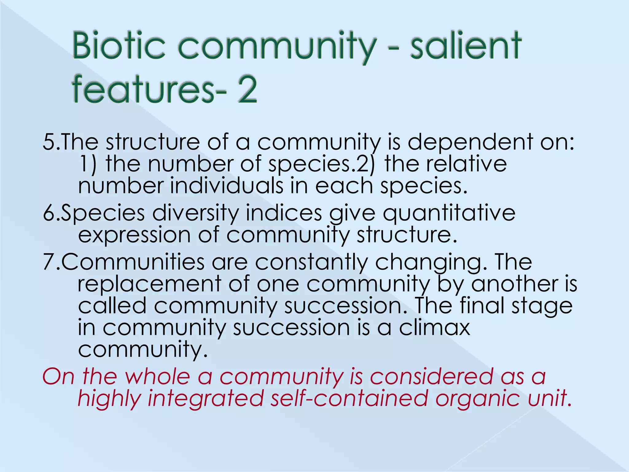 5.The structure of a community is dependent on:
1) the number of species.2) the relative
number individuals in each species.
6.Species diversity indices give quantitative
expression of community structure.
7.Communities are constantly changing. The
replacement of one community by another is
called community succession. The final stage
in community succession is a climax
community.
On the whole a community is considered as a
highly integrated self-contained organic unit.

 
