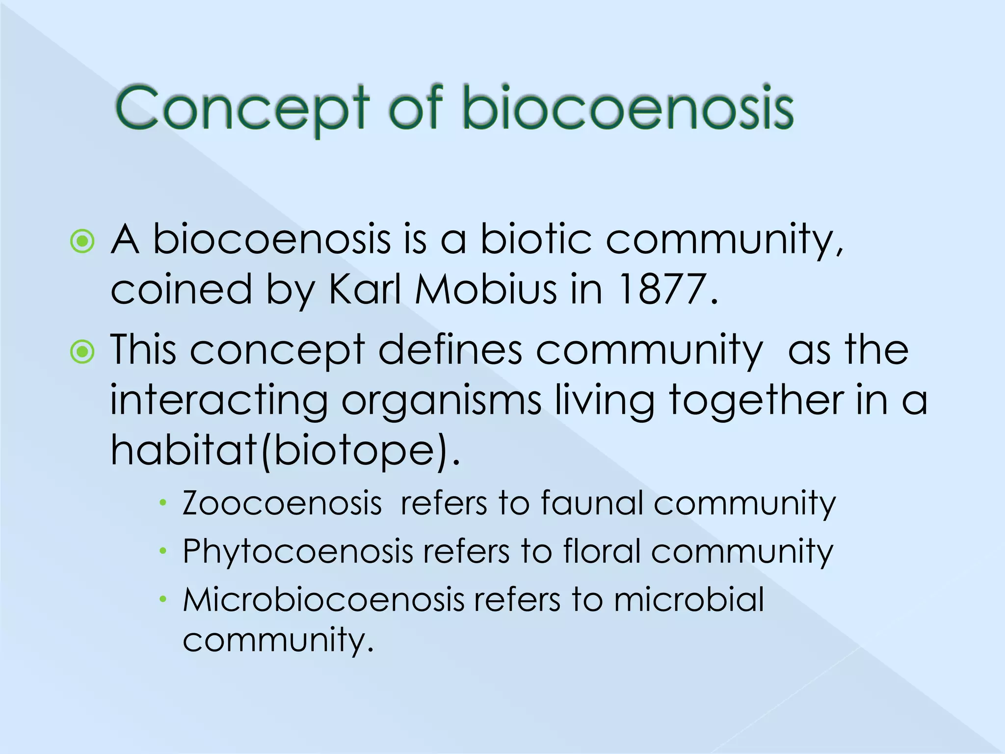 A biocoenosis is a biotic community,
coined by Karl Mobius in 1877.
 This concept defines community as the
interacting organisms living together in a
habitat(biotope).


 Zoocoenosis refers to faunal community
 Phytocoenosis refers to floral community
 Microbiocoenosis refers to microbial
community.

 