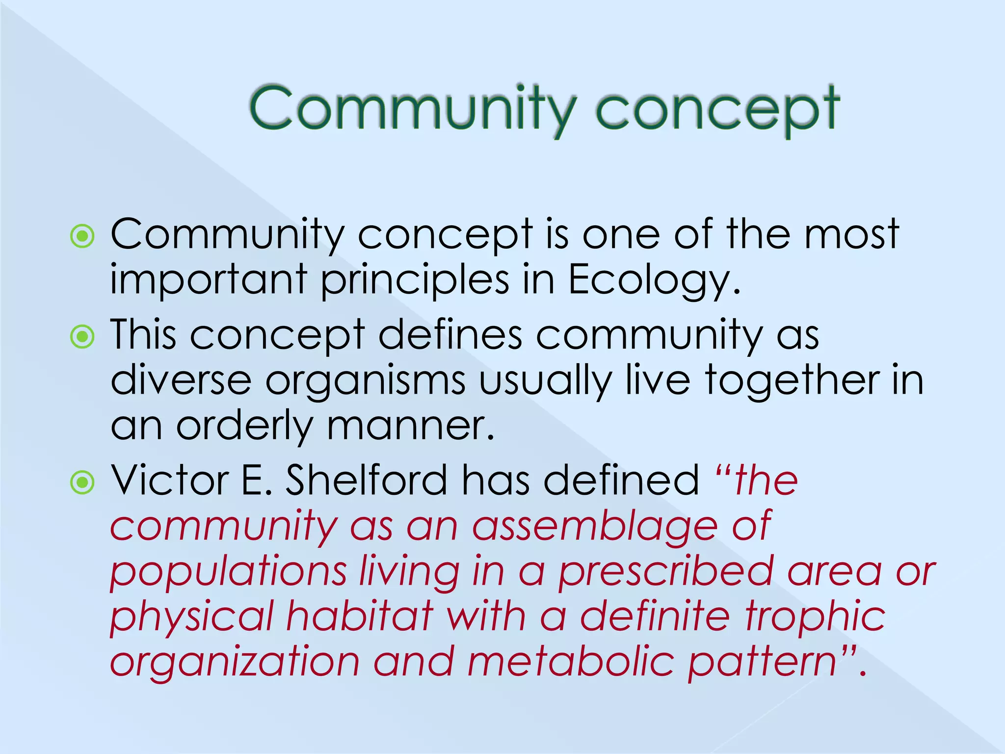 Community concept is one of the most
important principles in Ecology.
 This concept defines community as
diverse organisms usually live together in
an orderly manner.
 Victor E. Shelford has defined “the
community as an assemblage of
populations living in a prescribed area or
physical habitat with a definite trophic
organization and metabolic pattern”.


 