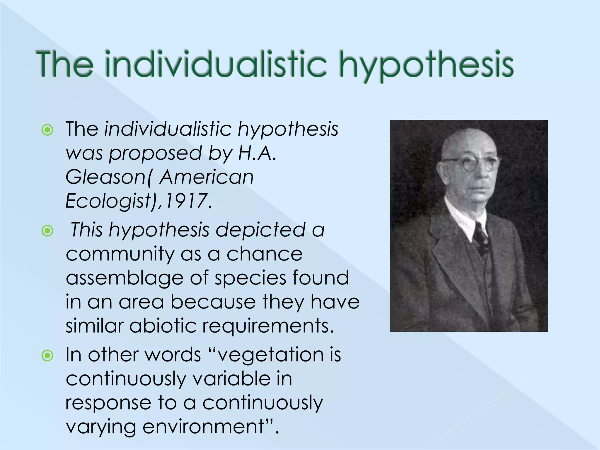 





The individualistic hypothesis
was proposed by H.A.
Gleason( American
Ecologist),1917.
This hypothesis depicted a
community as a chance
assemblage of species found
in an area because they have
similar abiotic requirements.
In other words ―vegetation is
continuously variable in
response to a continuously
varying environment‖.

 