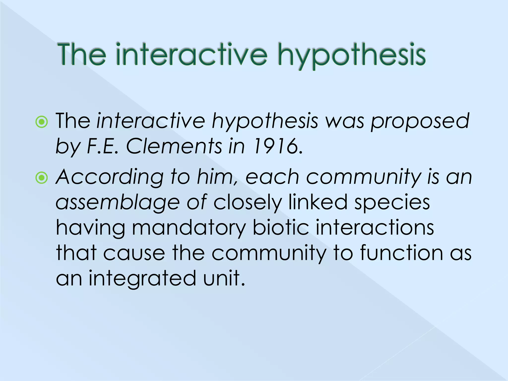 The interactive hypothesis was proposed
by F.E. Clements in 1916.
 According to him, each community is an
assemblage of closely linked species
having mandatory biotic interactions
that cause the community to function as
an integrated unit.


 
