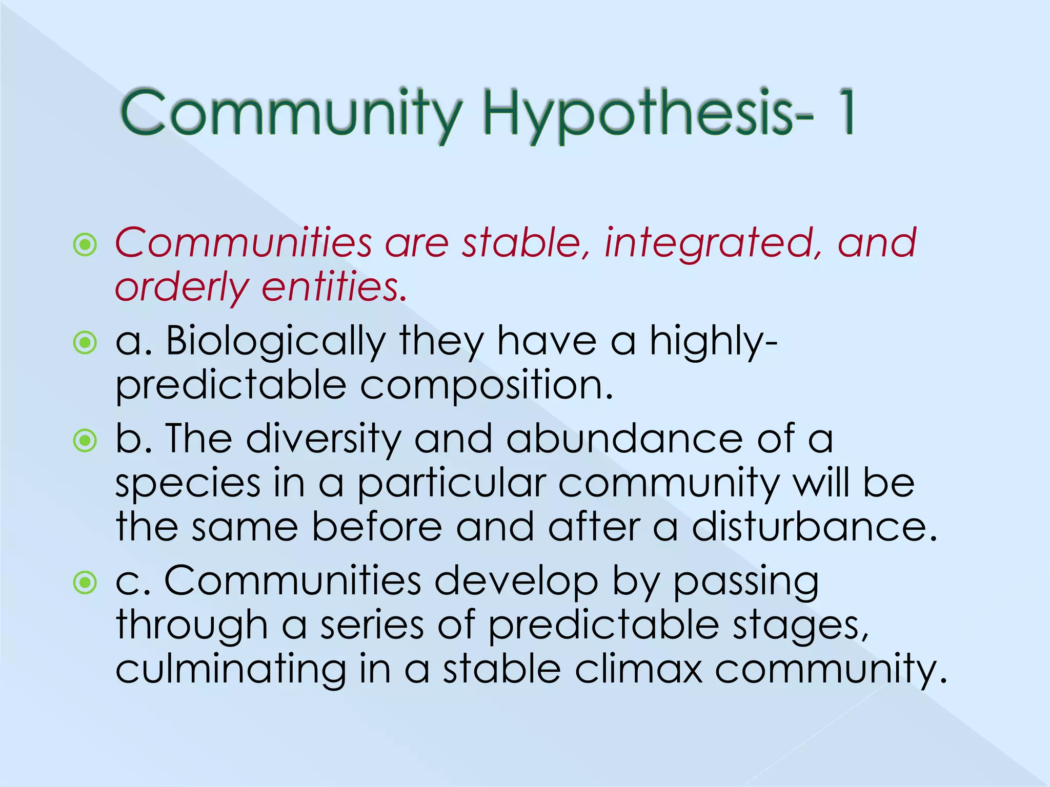 Communities are stable, integrated, and
orderly entities.
 a. Biologically they have a highlypredictable composition.
 b. The diversity and abundance of a
species in a particular community will be
the same before and after a disturbance.
 c. Communities develop by passing
through a series of predictable stages,
culminating in a stable climax community.


 
