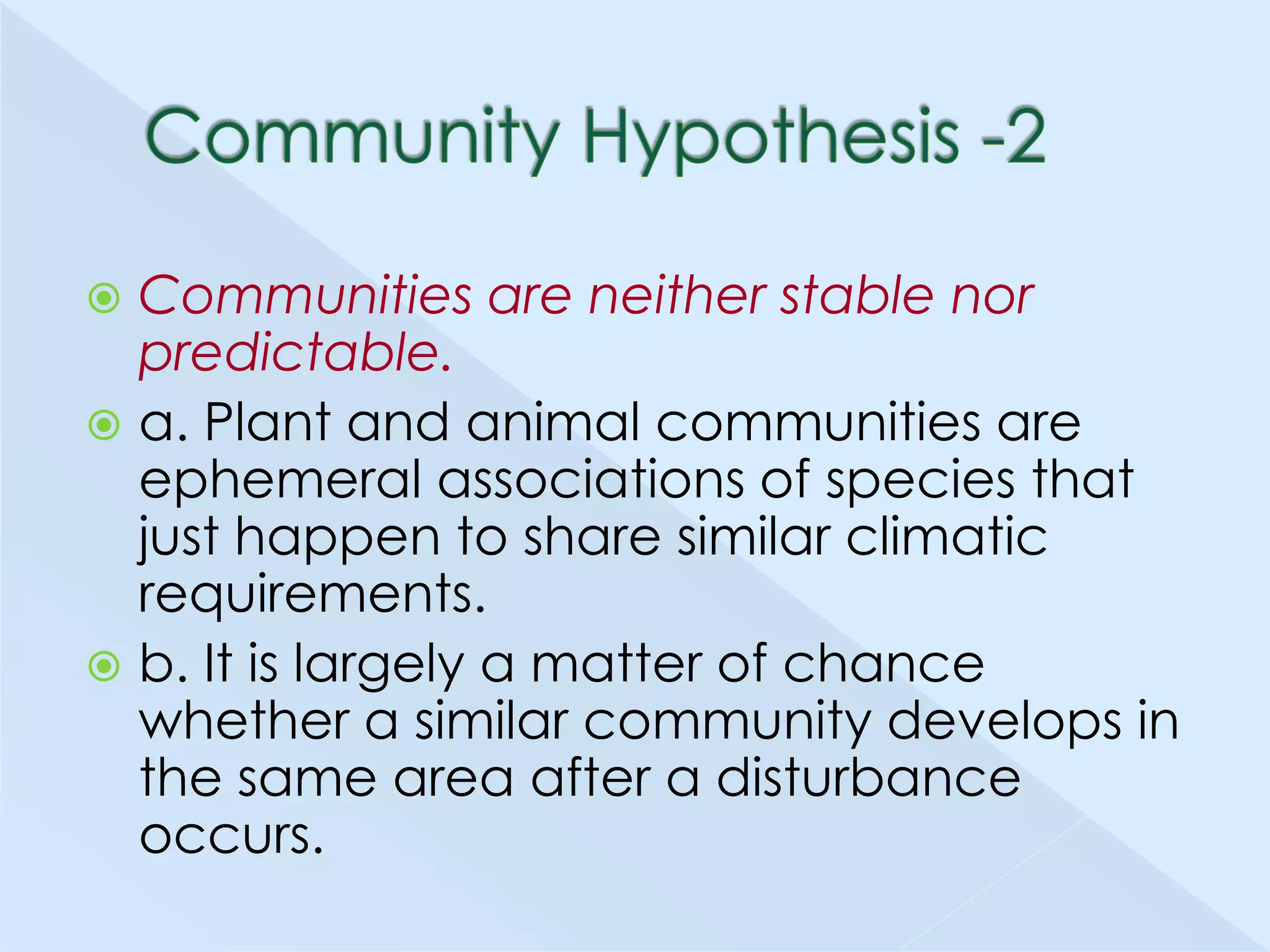 Communities are neither stable nor
predictable.
 a. Plant and animal communities are
ephemeral associations of species that
just happen to share similar climatic
requirements.
 b. It is largely a matter of chance
whether a similar community develops in
the same area after a disturbance
occurs.


 