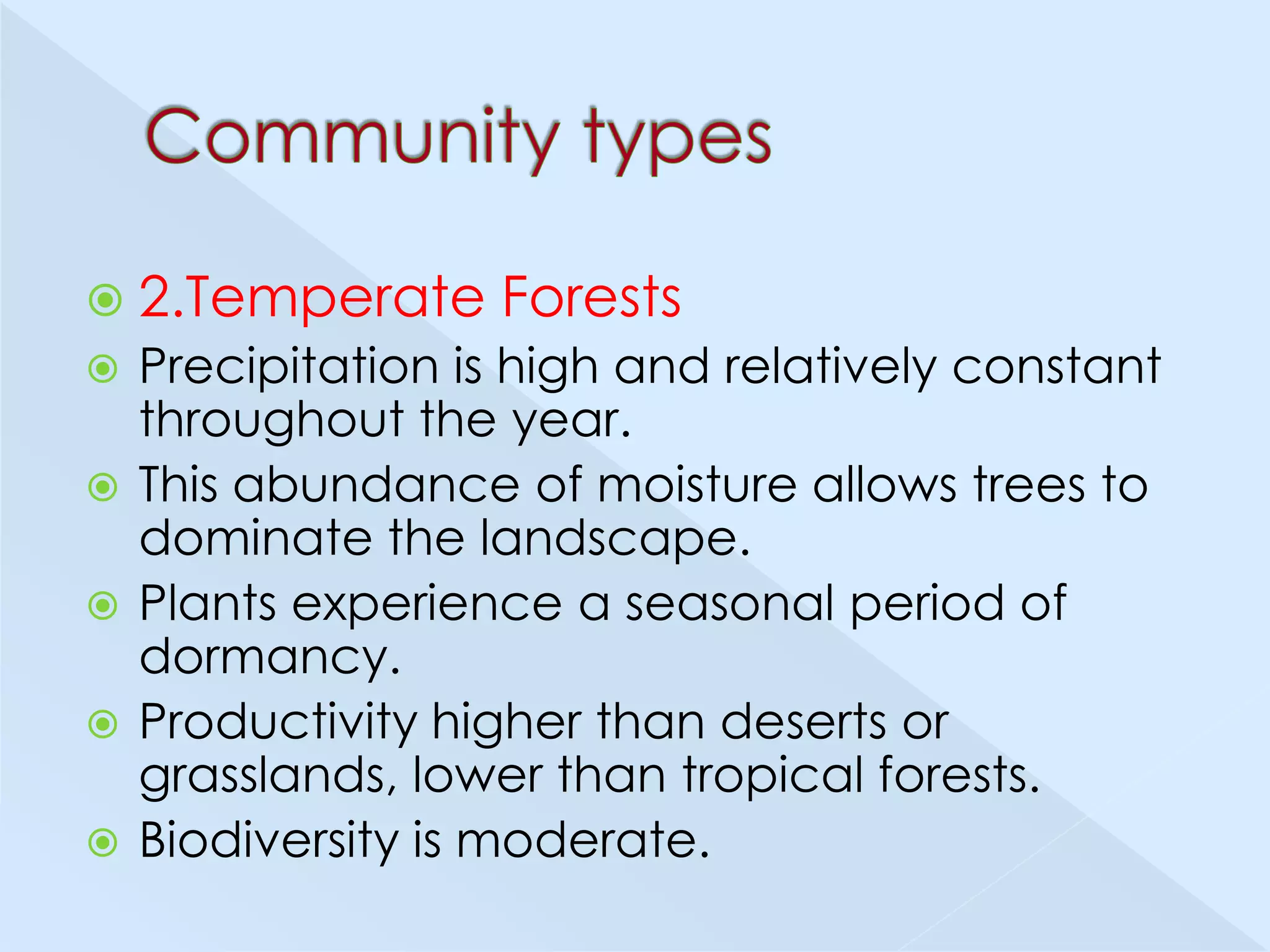  2.Temperate







Forests

Precipitation is high and relatively constant
throughout the year.
This abundance of moisture allows trees to
dominate the landscape.
Plants experience a seasonal period of
dormancy.
Productivity higher than deserts or
grasslands, lower than tropical forests.
Biodiversity is moderate.

 
