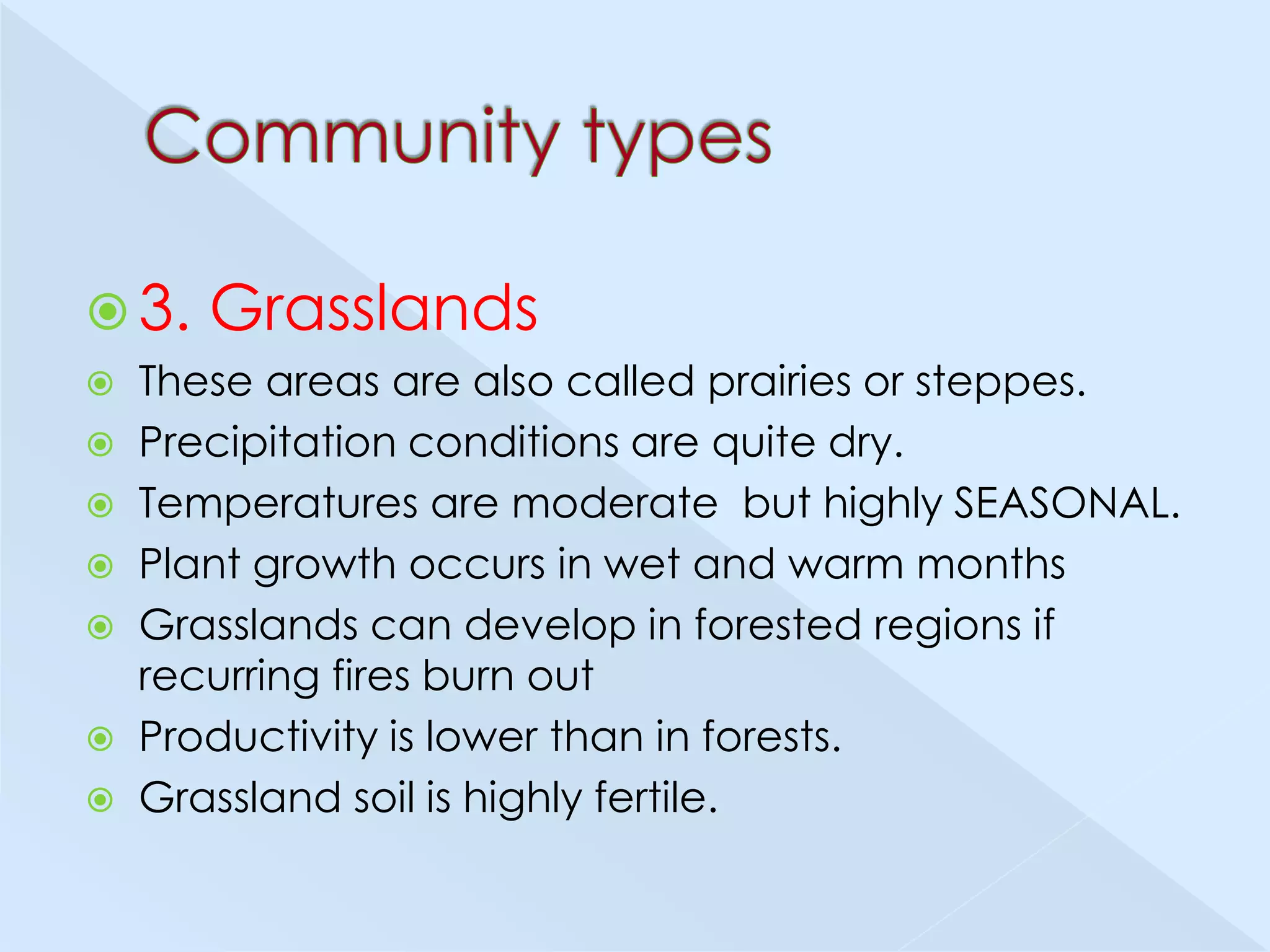  3.

Grasslands

These areas are also called prairies or steppes.
 Precipitation conditions are quite dry.
 Temperatures are moderate but highly SEASONAL.
 Plant growth occurs in wet and warm months
 Grasslands can develop in forested regions if
recurring fires burn out
 Productivity is lower than in forests.
 Grassland soil is highly fertile.


 