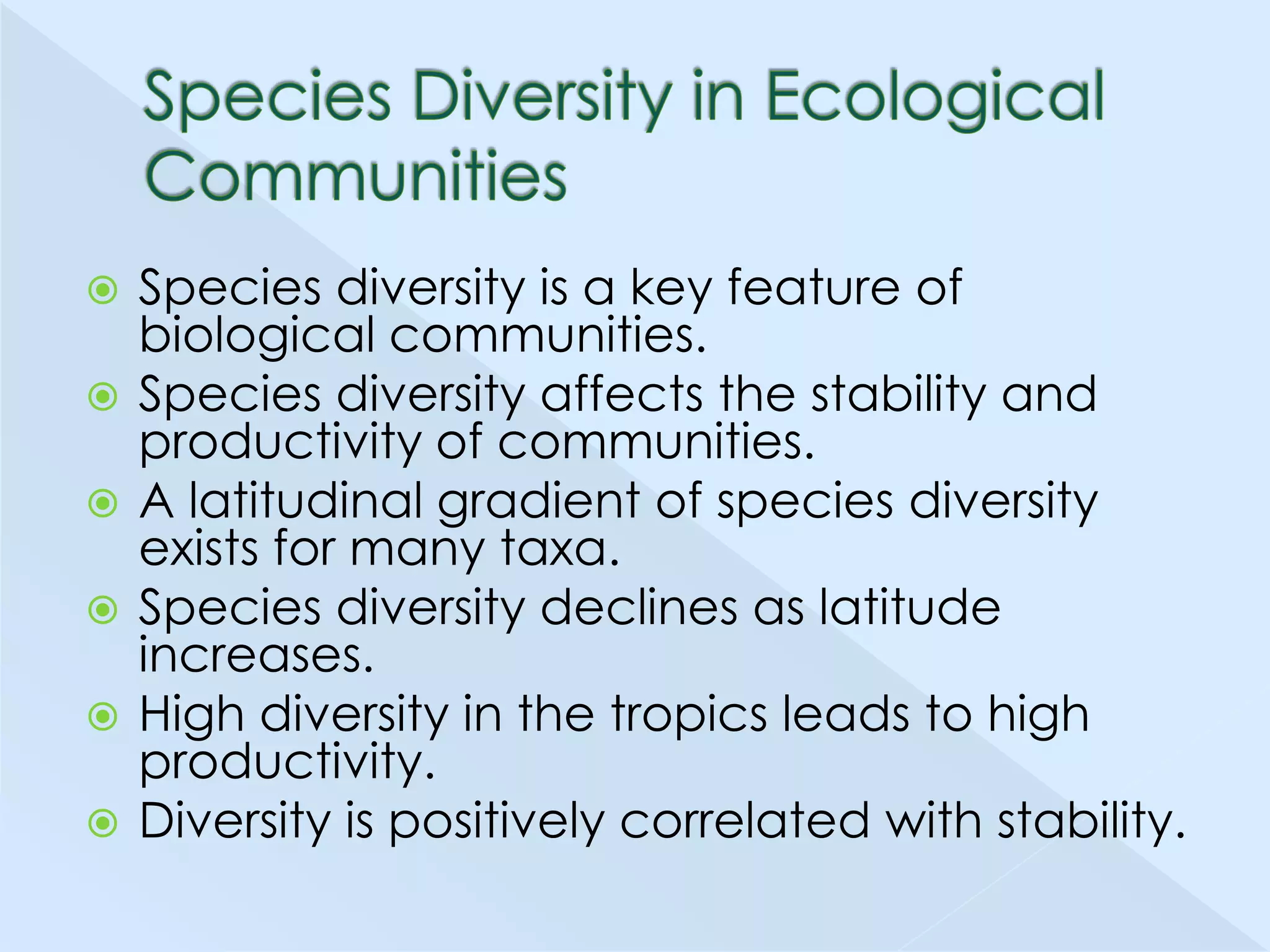 








Species diversity is a key feature of
biological communities.
Species diversity affects the stability and
productivity of communities.
A latitudinal gradient of species diversity
exists for many taxa.
Species diversity declines as latitude
increases.
High diversity in the tropics leads to high
productivity.
Diversity is positively correlated with stability.

 