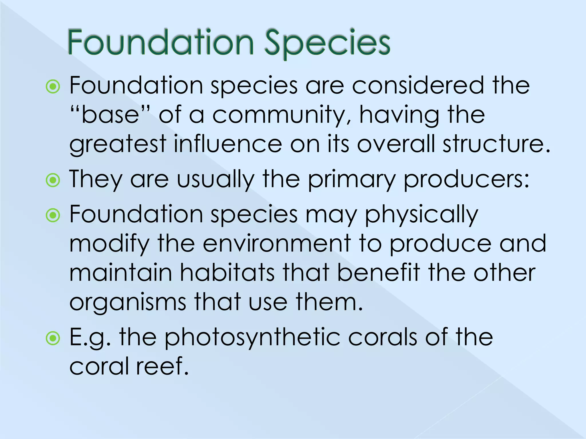 Foundation species are considered the
―base‖ of a community, having the
greatest influence on its overall structure.
 They are usually the primary producers:
 Foundation species may physically
modify the environment to produce and
maintain habitats that benefit the other
organisms that use them.
 E.g. the photosynthetic corals of the
coral reef.


 