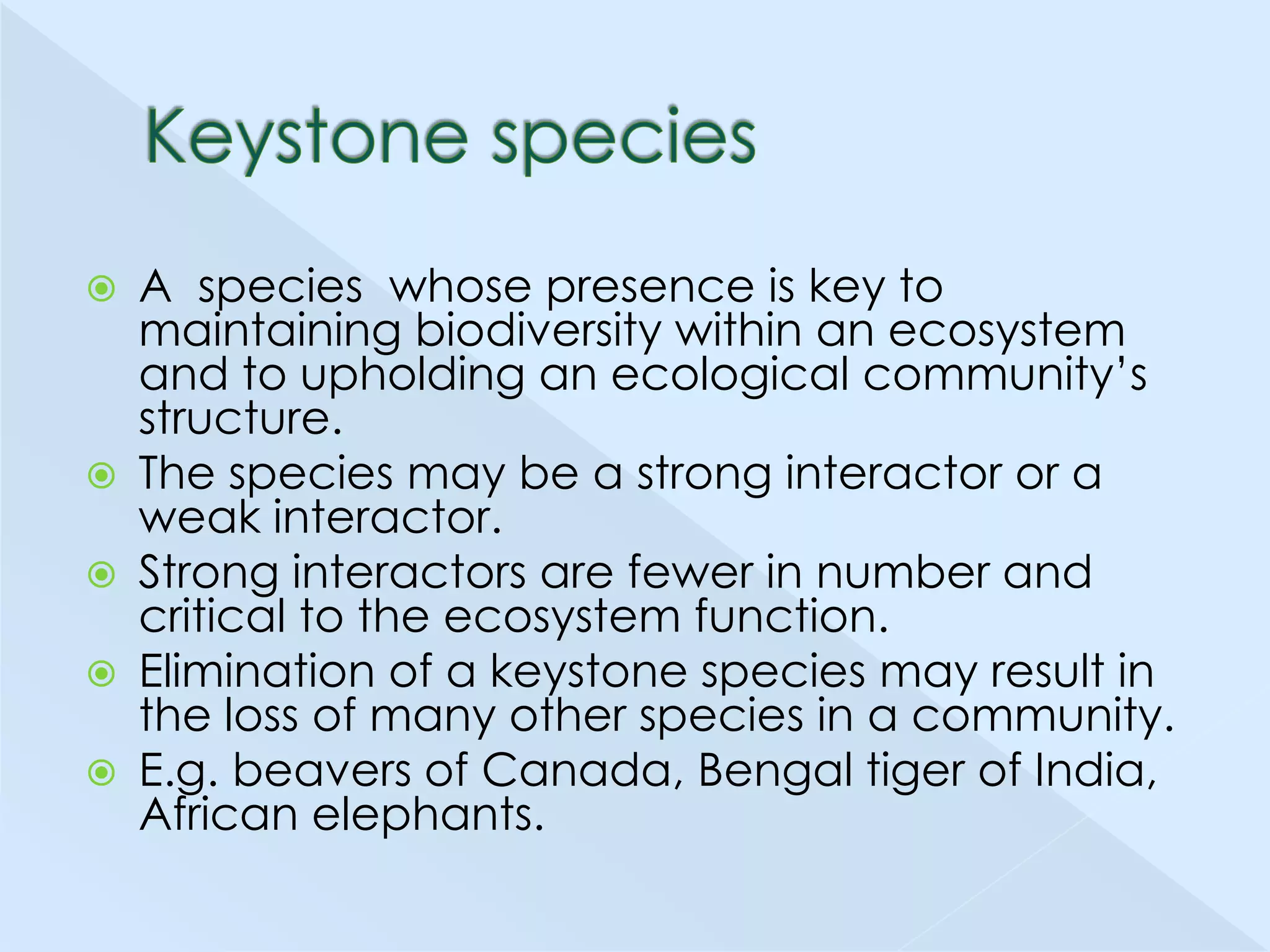 






A species whose presence is key to
maintaining biodiversity within an ecosystem
and to upholding an ecological community’s
structure.
The species may be a strong interactor or a
weak interactor.
Strong interactors are fewer in number and
critical to the ecosystem function.
Elimination of a keystone species may result in
the loss of many other species in a community.
E.g. beavers of Canada, Bengal tiger of India,
African elephants.

 