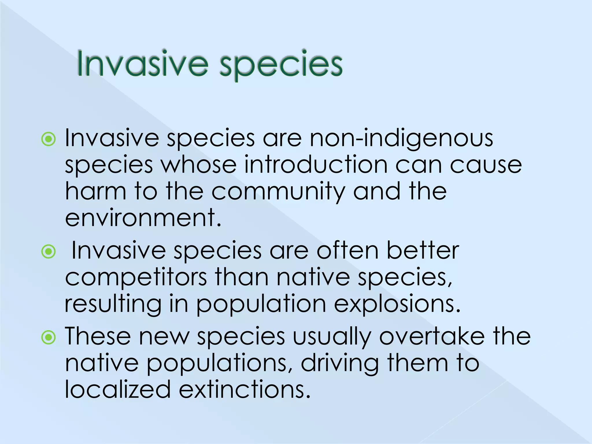 Invasive species are non-indigenous
species whose introduction can cause
harm to the community and the
environment.
 Invasive species are often better
competitors than native species,
resulting in population explosions.
 These new species usually overtake the
native populations, driving them to
localized extinctions.


 