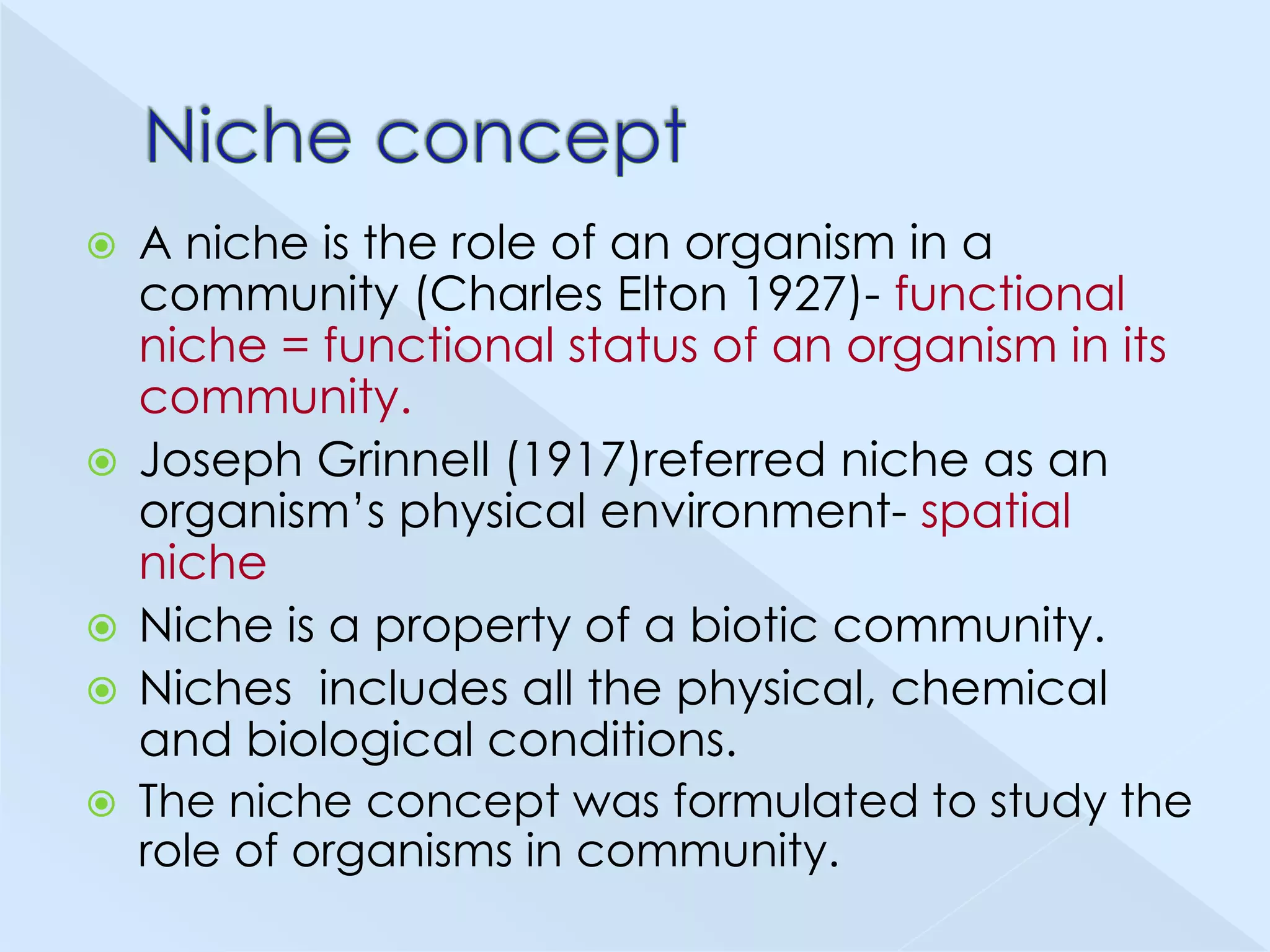 A niche is the role of an organism in a
community (Charles Elton 1927)- functional
niche = functional status of an organism in its
community.
 Joseph Grinnell (1917)referred niche as an
organism’s physical environment- spatial
niche
 Niche is a property of a biotic community.
 Niches includes all the physical, chemical
and biological conditions.
 The niche concept was formulated to study the
role of organisms in community.


 
