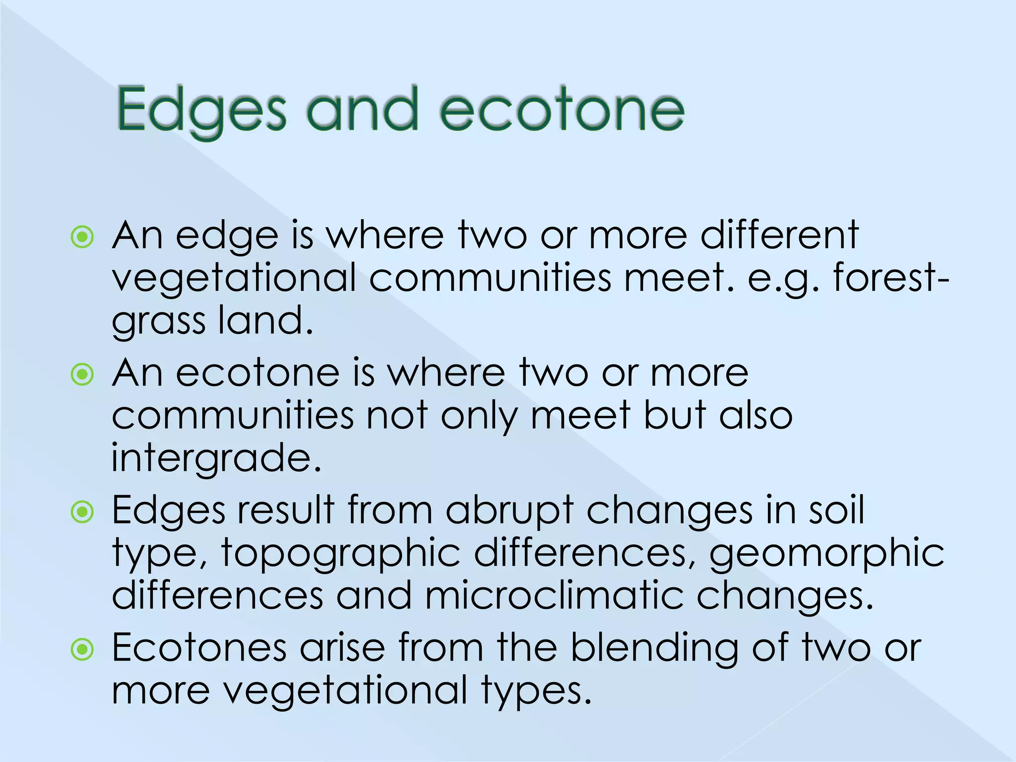 An edge is where two or more different
vegetational communities meet. e.g. forestgrass land.
 An ecotone is where two or more
communities not only meet but also
intergrade.
 Edges result from abrupt changes in soil
type, topographic differences, geomorphic
differences and microclimatic changes.
 Ecotones arise from the blending of two or
more vegetational types.


 