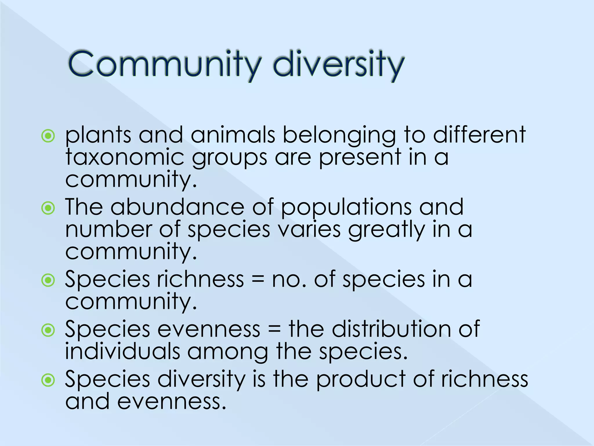 







plants and animals belonging to different
taxonomic groups are present in a
community.
The abundance of populations and
number of species varies greatly in a
community.
Species richness = no. of species in a
community.
Species evenness = the distribution of
individuals among the species.
Species diversity is the product of richness
and evenness.

 