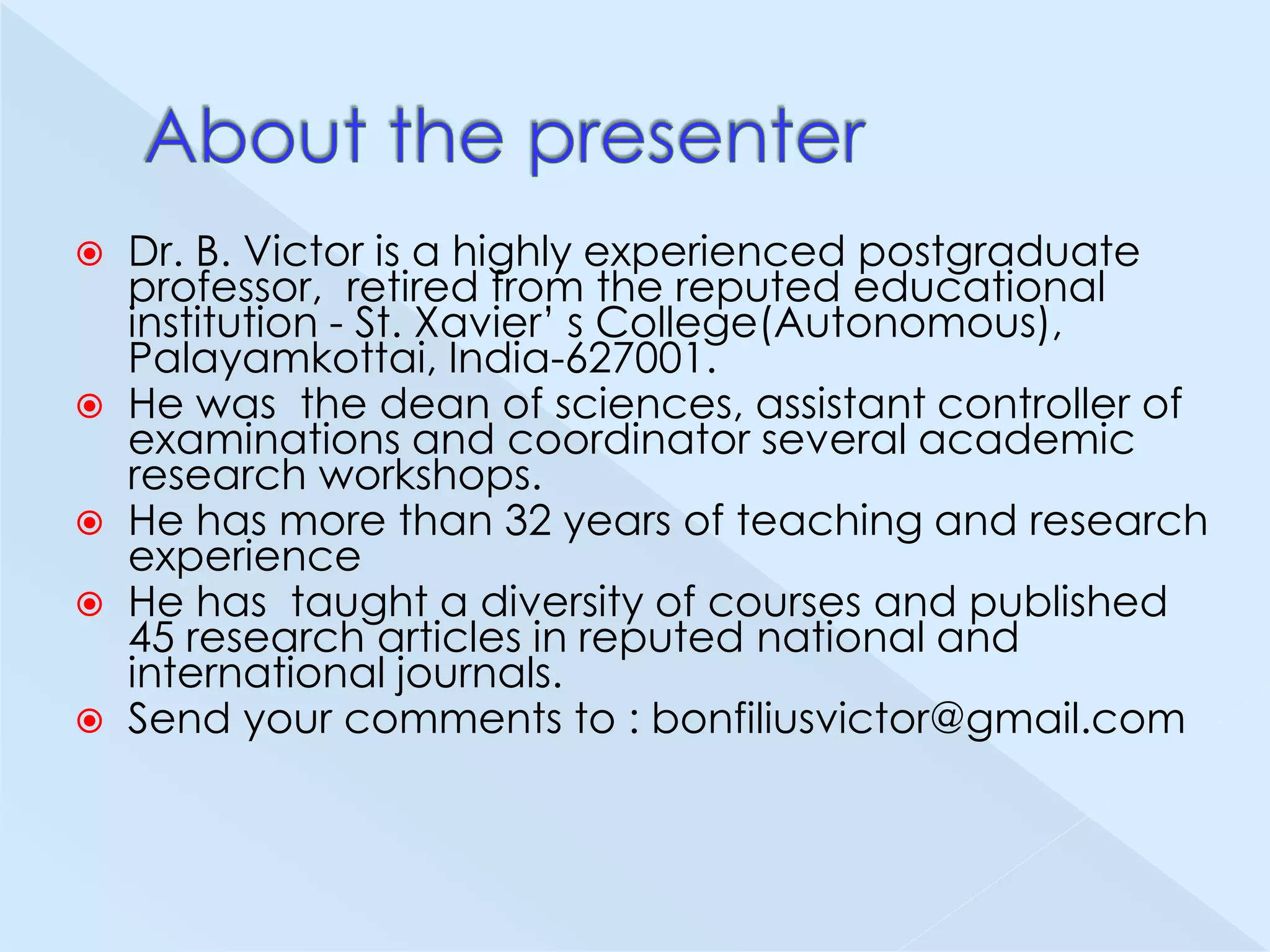 






Dr. B. Victor is a highly experienced postgraduate
professor, retired from the reputed educational
institution - St. Xavier’ s College(Autonomous),
Palayamkottai, India-627001.
He was the dean of sciences, assistant controller of
examinations and coordinator several academic
research workshops.
He has more than 32 years of teaching and research
experience
He has taught a diversity of courses and published
45 research articles in reputed national and
international journals.
Send your comments to : bonfiliusvictor@gmail.com

 