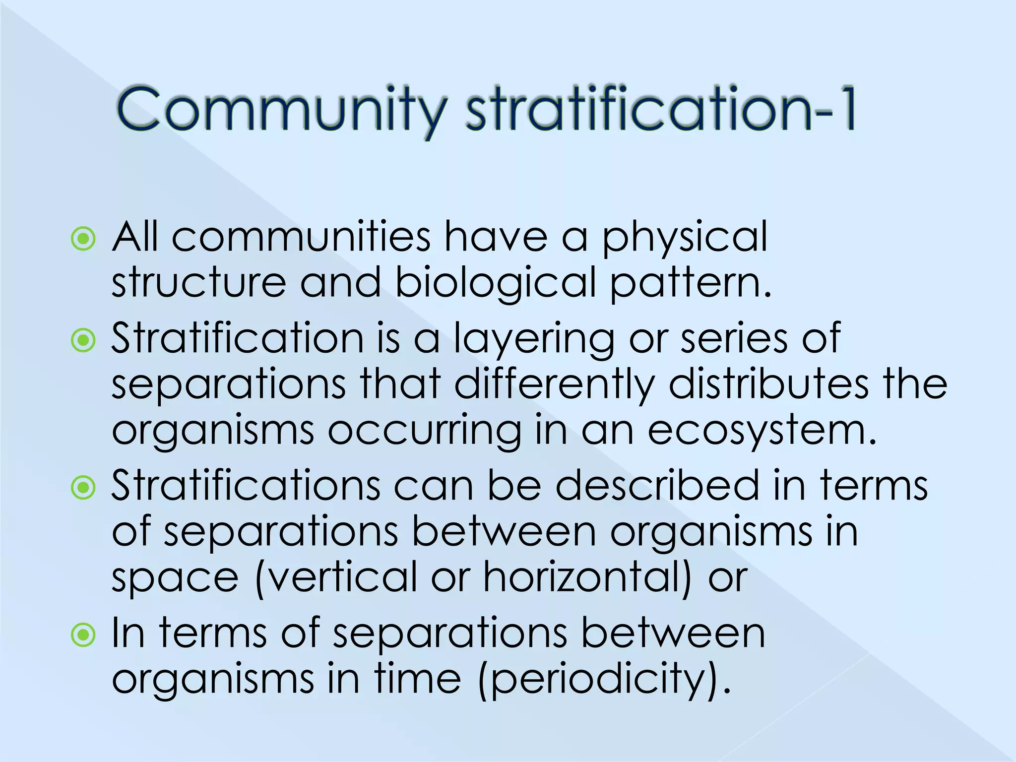 All communities have a physical
structure and biological pattern.
 Stratification is a layering or series of
separations that differently distributes the
organisms occurring in an ecosystem.
 Stratifications can be described in terms
of separations between organisms in
space (vertical or horizontal) or
 In terms of separations between
organisms in time (periodicity).


 