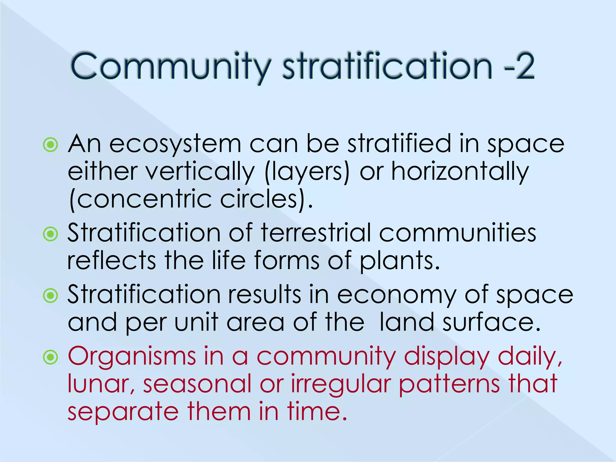 An ecosystem can be stratified in space
either vertically (layers) or horizontally
(concentric circles).
 Stratification of terrestrial communities
reflects the life forms of plants.
 Stratification results in economy of space
and per unit area of the land surface.
 Organisms in a community display daily,
lunar, seasonal or irregular patterns that
separate them in time.


 