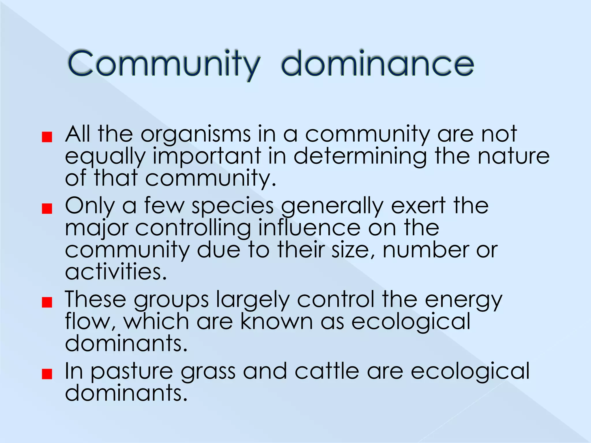 All the organisms in a community are not
equally important in determining the nature
of that community.
Only a few species generally exert the
major controlling influence on the
community due to their size, number or
activities.
These groups largely control the energy
flow, which are known as ecological
dominants.
In pasture grass and cattle are ecological
dominants.

 
