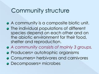 A community is a composite biotic unit.
The individual populations of different
species depend on each other and on
the abiotic environment for their food,
shelter and reproduction.
A community consists of mainly 3 groups.
Producers= autotrophic organisms
Consumers= herbivores and carnivores
Decomposers= microbes

 