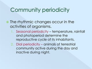 

The rhythmic changes occur in the
activities of organisms.
1. Seasonal periodicity – temperature, rainfall

and photoperiod determine the
reproductive cycle of its inhabitants.
2. Dial periodicity – animals of terrestrial
community active during the day and
inactive during night.

 