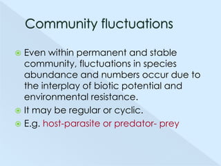 Even within permanent and stable
community, fluctuations in species
abundance and numbers occur due to
the interplay of biotic potential and
environmental resistance.
 It may be regular or cyclic.
 E.g. host-parasite or predator- prey


 