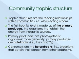 

Trophic structures are the feeding relationships
within communities i.e. who's eating whom



The first trophic level is made up of the primary
producers, the organisms that obtain the
energy from inorganic sources.



Primary producers are photosynthetic
organisms; more generally, primary producers
are autotrophs (i.e., they fix CO2)



Consumers are the heterotrophs, i.e., organisms
that obtain their carbon from other organisms.

 