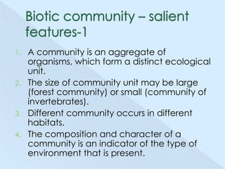 A community is an aggregate of
organisms, which form a distinct ecological
unit.
2. The size of community unit may be large
(forest community) or small (community of
invertebrates).
3. Different community occurs in different
habitats.
4. The composition and character of a
community is an indicator of the type of
environment that is present.
1.

 