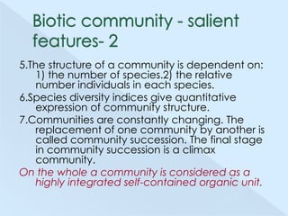 5.The structure of a community is dependent on:
1) the number of species.2) the relative
number individuals in each species.
6.Species diversity indices give quantitative
expression of community structure.
7.Communities are constantly changing. The
replacement of one community by another is
called community succession. The final stage
in community succession is a climax
community.
On the whole a community is considered as a
highly integrated self-contained organic unit.

 