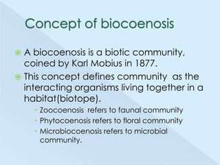 A biocoenosis is a biotic community,
coined by Karl Mobius in 1877.
 This concept defines community as the
interacting organisms living together in a
habitat(biotope).


 Zoocoenosis refers to faunal community
 Phytocoenosis refers to floral community
 Microbiocoenosis refers to microbial
community.

 