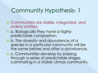 Communities are stable, integrated, and
orderly entities.
 a. Biologically they have a highlypredictable composition.
 b. The diversity and abundance of a
species in a particular community will be
the same before and after a disturbance.
 c. Communities develop by passing
through a series of predictable stages,
culminating in a stable climax community.


 