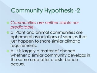 Communities are neither stable nor
predictable.
 a. Plant and animal communities are
ephemeral associations of species that
just happen to share similar climatic
requirements.
 b. It is largely a matter of chance
whether a similar community develops in
the same area after a disturbance
occurs.


 