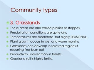  3.

Grasslands

These areas are also called prairies or steppes.
 Precipitation conditions are quite dry.
 Temperatures are moderate but highly SEASONAL.
 Plant growth occurs in wet and warm months
 Grasslands can develop in forested regions if
recurring fires burn out
 Productivity is lower than in forests.
 Grassland soil is highly fertile.


 
