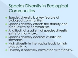 








Species diversity is a key feature of
biological communities.
Species diversity affects the stability and
productivity of communities.
A latitudinal gradient of species diversity
exists for many taxa.
Species diversity declines as latitude
increases.
High diversity in the tropics leads to high
productivity.
Diversity is positively correlated with stability.

 