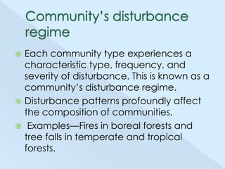 Each community type experiences a
characteristic type, frequency, and
severity of disturbance. This is known as a
community’s disturbance regime.
 Disturbance patterns profoundly affect
the composition of communities.
 Examples—Fires in boreal forests and
tree falls in temperate and tropical
forests.


 