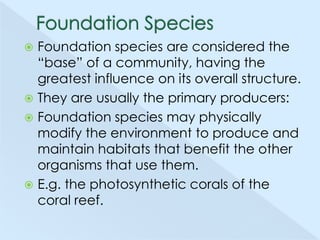 Foundation species are considered the
―base‖ of a community, having the
greatest influence on its overall structure.
 They are usually the primary producers:
 Foundation species may physically
modify the environment to produce and
maintain habitats that benefit the other
organisms that use them.
 E.g. the photosynthetic corals of the
coral reef.


 